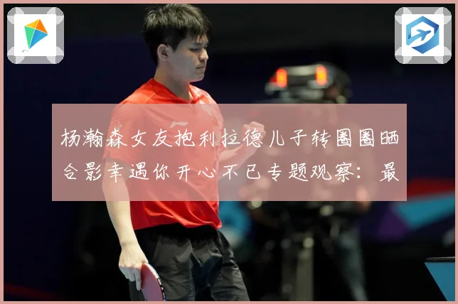 杨瀚森女友抱利拉德儿子转圈圈晒合影幸遇你开心不已专题观察：最新赛事动态与深度分析