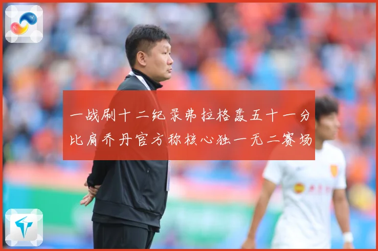 一战刷十二纪录弗拉格轰五十一分比肩乔丹官方称核心独一无二赛场复盘：最新赛事动态与深度分析
