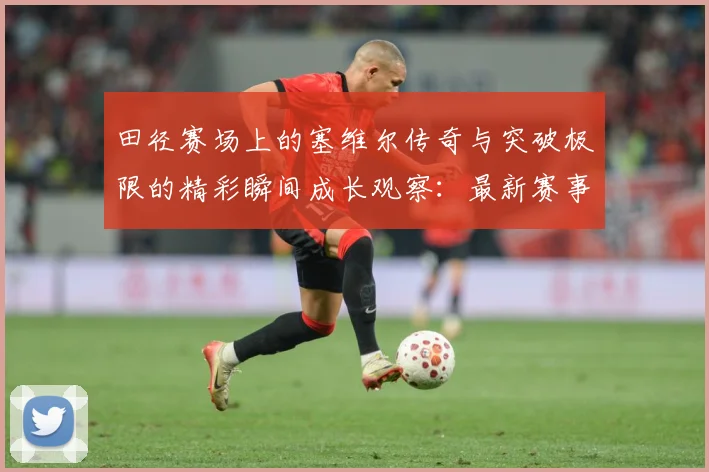 田径赛场上的塞维尔传奇与突破极限的精彩瞬间成长观察：最新赛事动态与深度分析