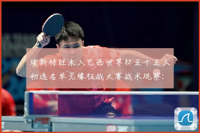 埃斯特旺未入巴西世界杯五十五人初选名单无缘征战大赛战术观察：最新赛事动态与深度分析