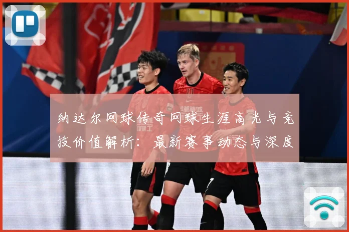 纳达尔网球传奇网球生涯高光与竞技价值解析：最新赛事动态与深度分析