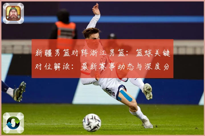 新疆男篮对阵浙江男篮：篮球关键对位解读：最新赛事动态与深度分析