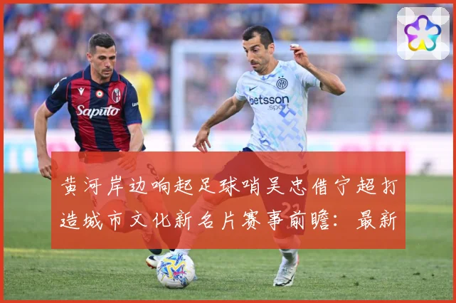 黄河岸边响起足球哨吴忠借宁超打造城市文化新名片赛事前瞻：最新赛事动态与深度分析
