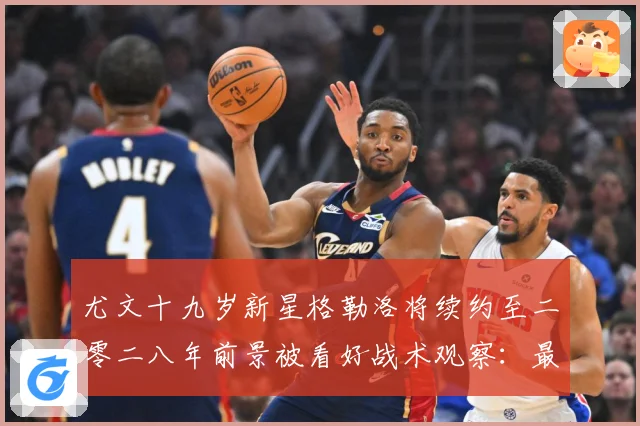 尤文十九岁新星格勒洛将续约至二零二八年前景被看好战术观察：最新赛事动态与深度分析