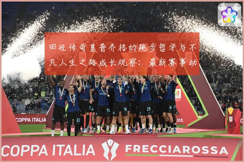 田径传奇基普乔格的跑步哲学与不凡人生之路成长观察：最新赛事动态与深度分析