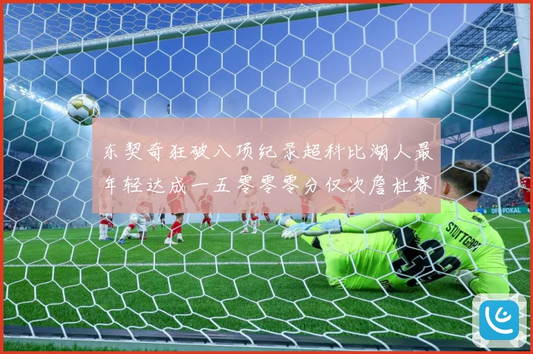 东契奇狂破八项纪录超科比湖人最年轻达成一五零零零分仅次詹杜赛场复盘：最新赛事动态与深度分析