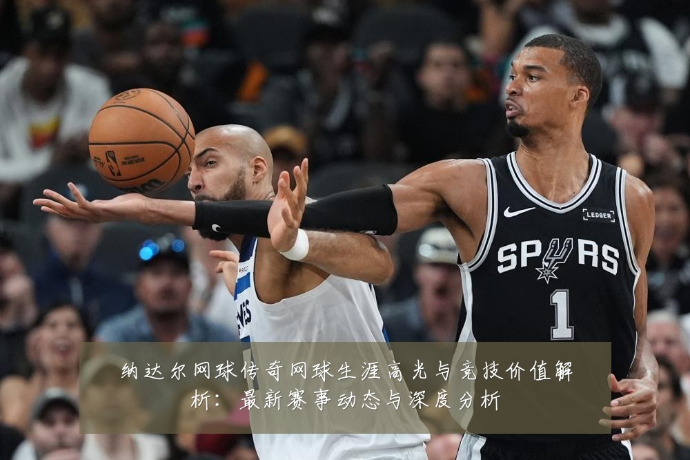 纳达尔网球传奇网球生涯高光与竞技价值解析：最新赛事动态与深度分析