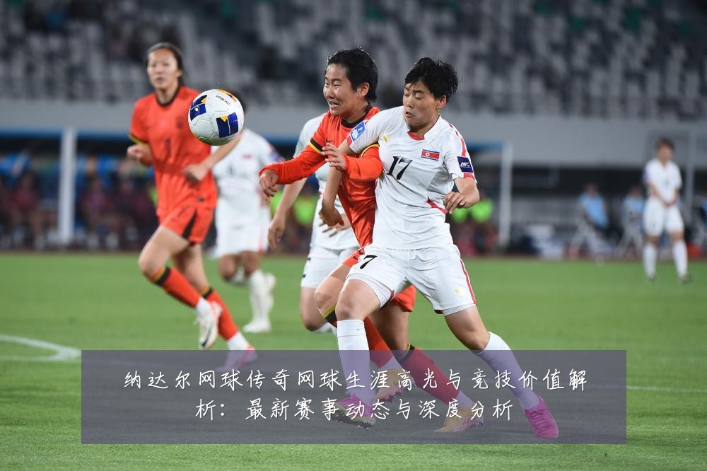 纳达尔网球传奇网球生涯高光与竞技价值解析：最新赛事动态与深度分析